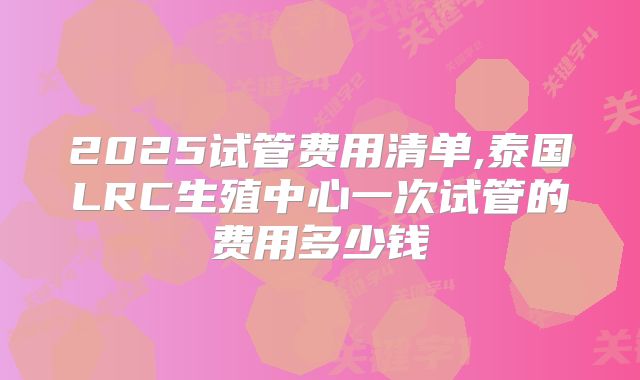 2025试管费用清单,泰国LRC生殖中心一次试管的费用多少钱