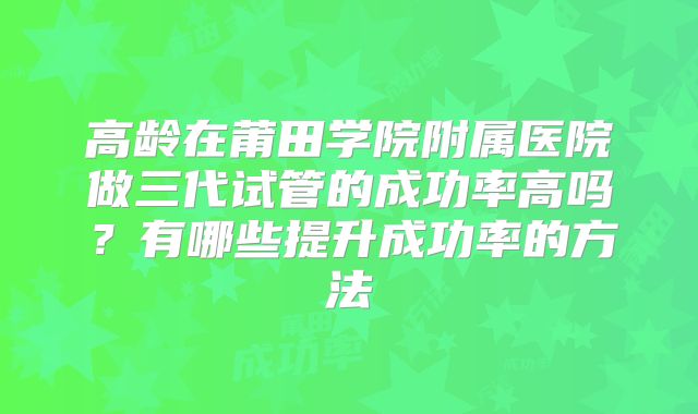 高龄在莆田学院附属医院做三代试管的成功率高吗？有哪些提升成功率的方法