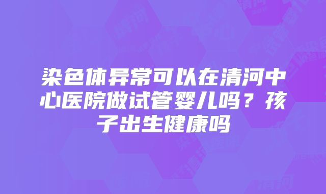 染色体异常可以在清河中心医院做试管婴儿吗?孩子出生健康吗