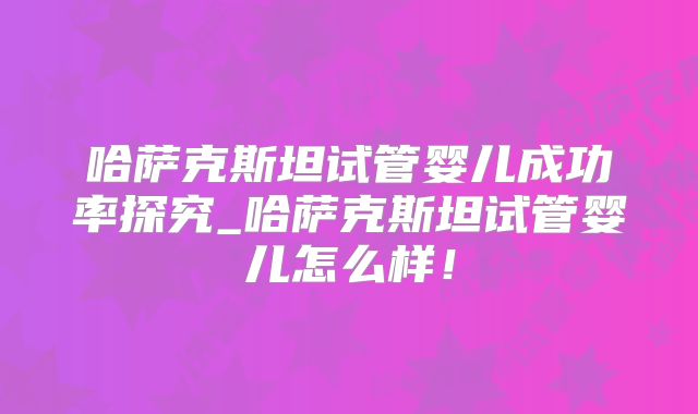 哈萨克斯坦试管婴儿成功率探究_哈萨克斯坦试管婴儿怎么样！