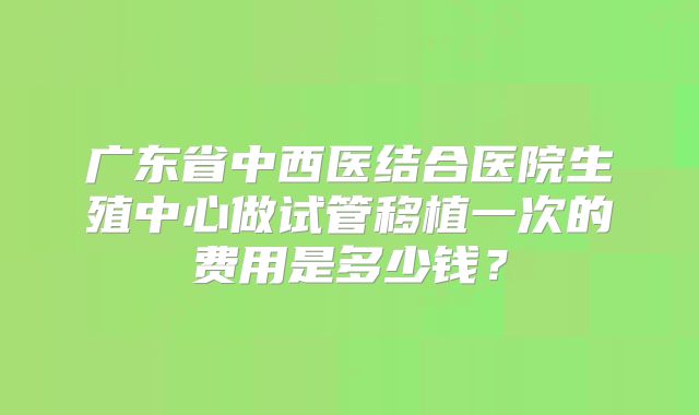广东省中西医结合医院生殖中心做试管移植一次的费用是多少钱?