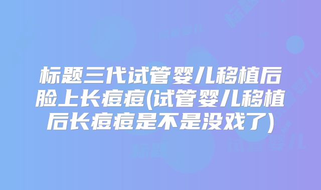 标题三代试管婴儿移植后脸上长痘痘(试管婴儿移植后长痘痘是不是没戏了)