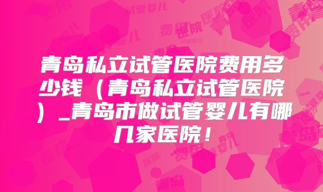 青岛私立试管医院费用多少钱（青岛私立试管医院）_青岛市做试管婴儿有哪几家医院！