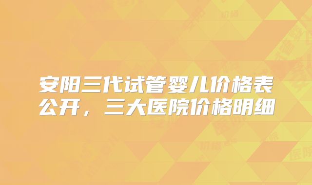 安阳三代试管婴儿价格表公开，三大医院价格明细