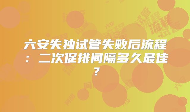 六安失独试管失败后流程：二次促排间隔多久最佳？