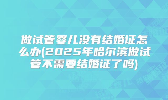 做试管婴儿没有结婚证怎么办(2025年哈尔滨做试管不需要结婚证了吗)