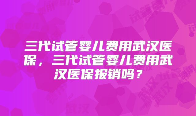 三代试管婴儿费用武汉医保,三代试管婴儿费用武汉医保报销吗?