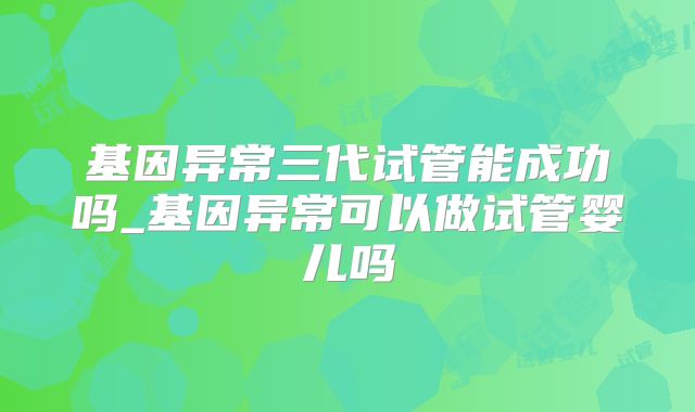 基因异常三代试管能成功吗_基因异常可以做试管婴儿吗