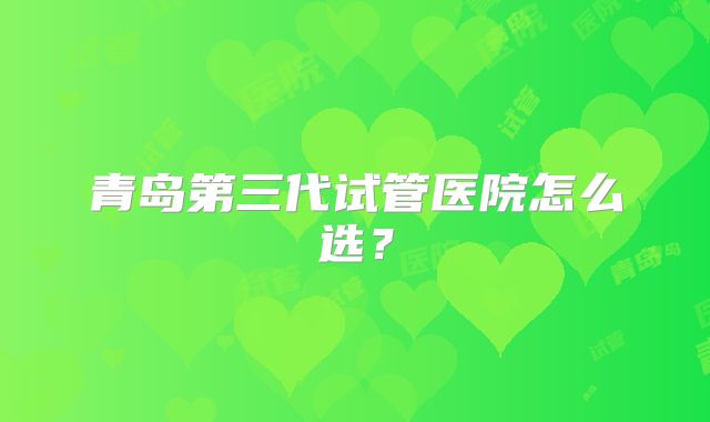 青岛第三代试管医院怎么选?