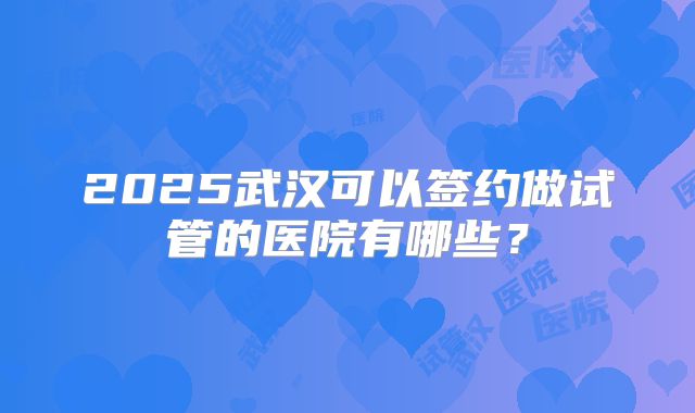 2025武汉可以签约做试管的医院有哪些？