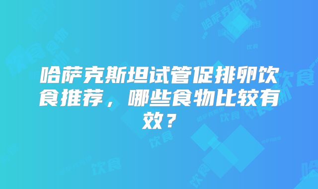 哈萨克斯坦试管促排卵饮食推荐，哪些食物比较有效？
