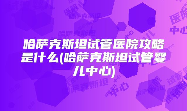 哈萨克斯坦试管医院攻略是什么(哈萨克斯坦试管婴儿中心)