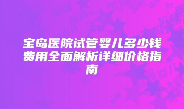 宝岛医院试管婴儿多少钱费用全面解析详细价格指南