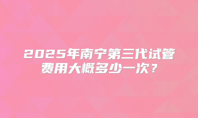 2025年南宁第三代试管费用大概多少一次？