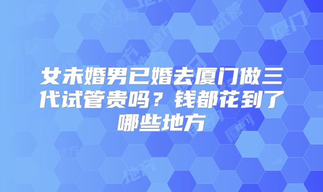 女未婚男已婚去厦门做三代试管贵吗？钱都花到了哪些地方