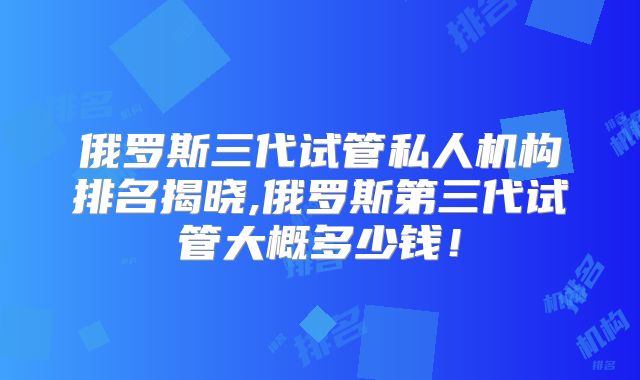 俄罗斯三代试管私人机构排名揭晓,俄罗斯第三代试管大概多少钱！