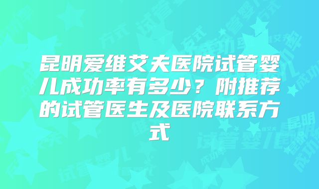 昆明爱维艾夫医院试管婴儿成功率有多少?附推荐的试管医生及医院联系方式