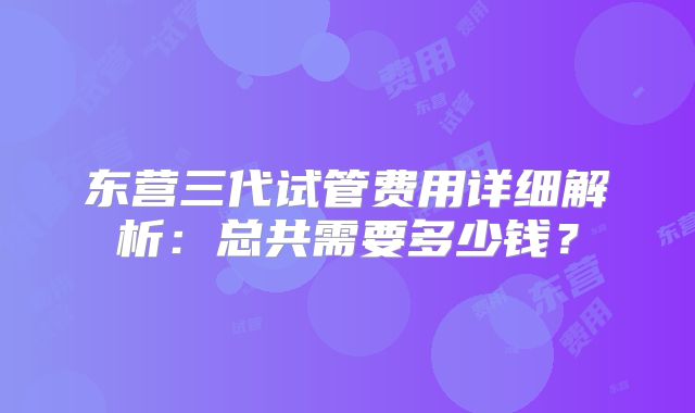 东营三代试管费用详细解析:总共需要多少钱?