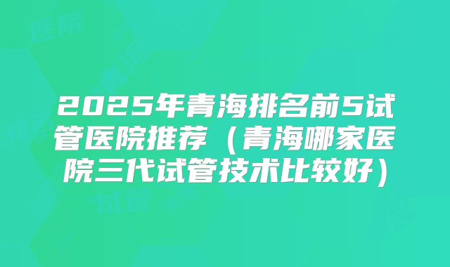 2025年青海排名前5试管医院推荐（青海哪家医院三代试管技术比较好）