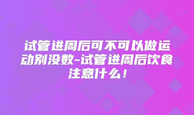 试管进周后可不可以做运动别没数-试管进周后饮食注意什么！