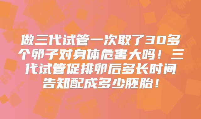 做三代试管一次取了30多个卵子对身体危害大吗！三代试管促排卵后多长时间告知配成多少胚胎！