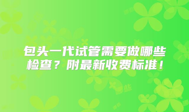 包头一代试管需要做哪些检查？附最新收费标准！