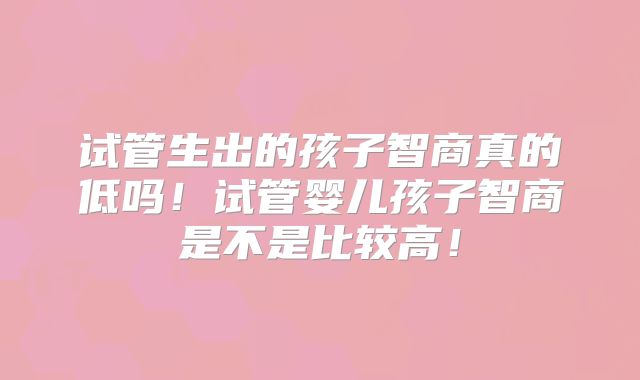 试管生出的孩子智商真的低吗!试管婴儿孩子智商是不是比较高!