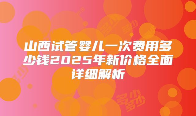 山西试管婴儿一次费用多少钱2025年新价格全面详细解析