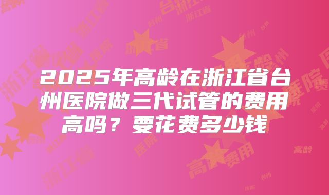 2025年高龄在浙江省台州医院做三代试管的费用高吗？要花费多少钱