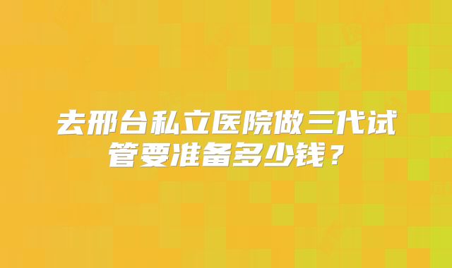 去邢台私立医院做三代试管要准备多少钱?