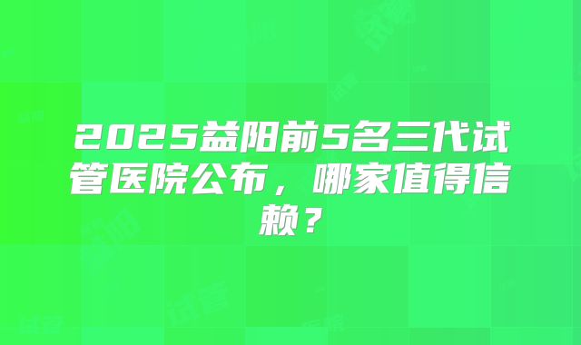 2025益阳前5名三代试管医院公布，哪家值得信赖？