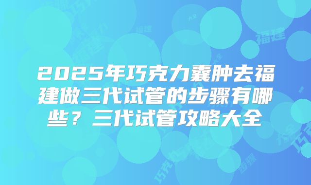 2025年巧克力囊肿去福建做三代试管的步骤有哪些?三代试管攻略大全