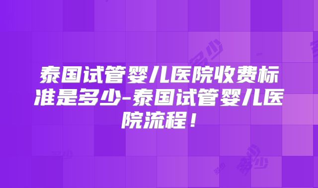 泰国试管婴儿医院收费标准是多少-泰国试管婴儿医院流程！