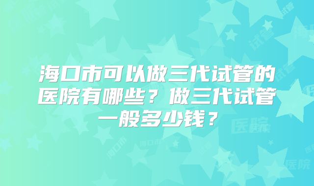 海口市可以做三代试管的医院有哪些？做三代试管一般多少钱？