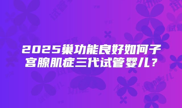 2025巢功能良好如何子宫腺肌症三代试管婴儿?