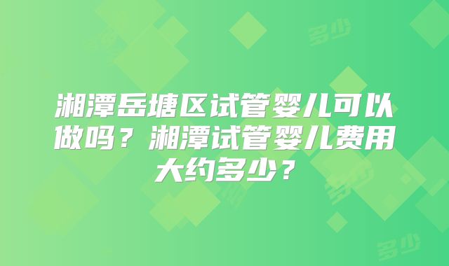 湘潭岳塘区试管婴儿可以做吗？湘潭试管婴儿费用大约多少？