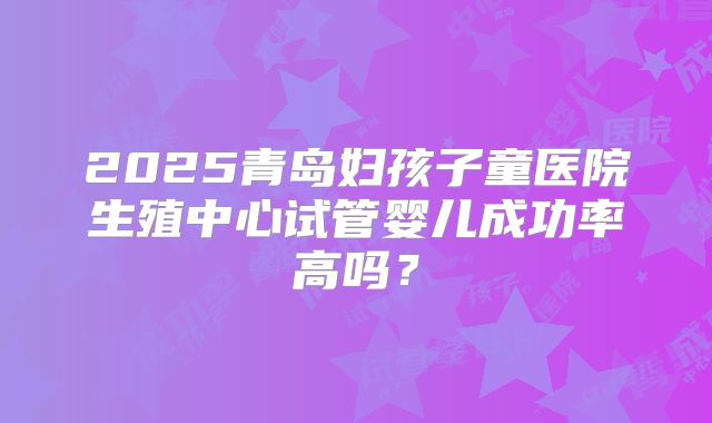 2025青岛妇孩子童医院生殖中心试管婴儿成功率高吗？