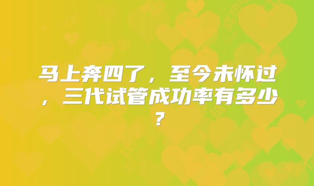 马上奔四了，至今未怀过，三代试管成功率有多少？