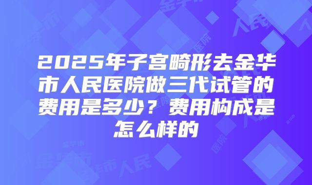 2025年子宫畸形去金华市人民医院做三代试管的费用是多少？费用构成是怎么样的
