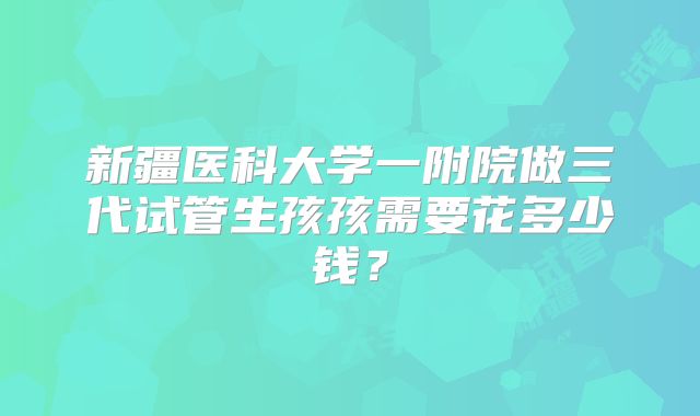 新疆医科大学一附院做三代试管生孩孩需要花多少钱？