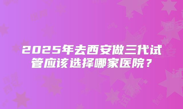 2025年去西安做三代试管应该选择哪家医院？