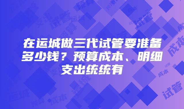 在运城做三代试管要准备多少钱？预算成本、明细支出统统有