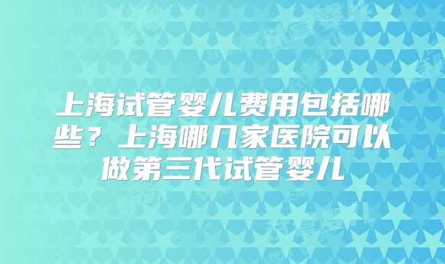 上海试管婴儿费用包括哪些？上海哪几家医院可以做第三代试管婴儿