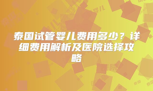 泰国试管婴儿费用多少?详细费用解析及医院选择攻略