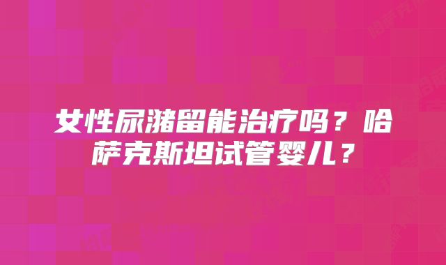 女性尿潴留能治疗吗？哈萨克斯坦试管婴儿？