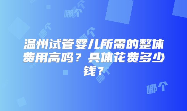 温州试管婴儿所需的整体费用高吗？具体花费多少钱？