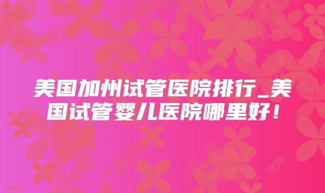 美国加州试管医院排行_美国试管婴儿医院哪里好!