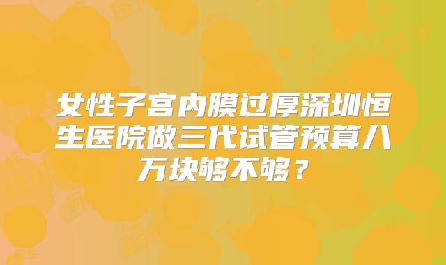 女性子宫内膜过厚深圳恒生医院做三代试管预算八万块够不够？