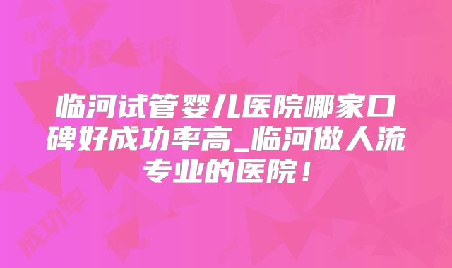 临河试管婴儿医院哪家口碑好成功率高_临河做人流专业的医院！
