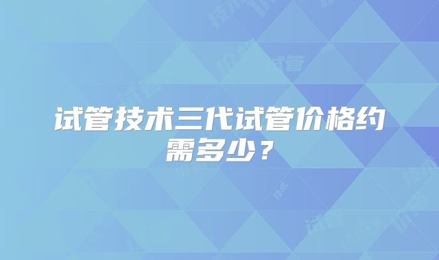 试管技术三代试管价格约需多少？